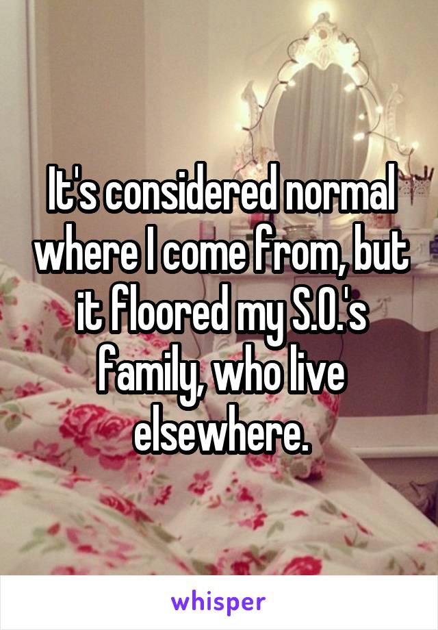 It's considered normal where I come from, but it floored my S.O.'s family, who live elsewhere.