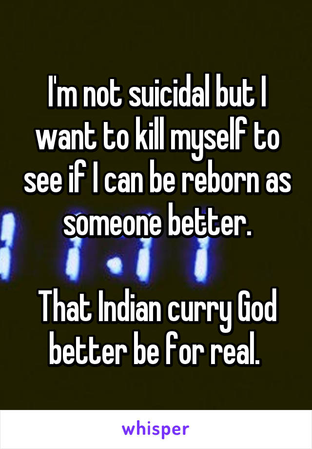 I'm not suicidal but I want to kill myself to see if I can be reborn as someone better.

That Indian curry God better be for real. 