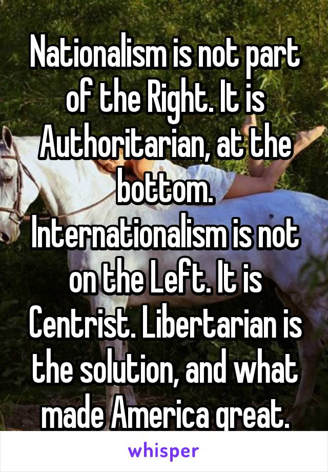 Nationalism is not part of the Right. It is Authoritarian, at the bottom. Internationalism is not on the Left. It is Centrist. Libertarian is the solution, and what made America great.