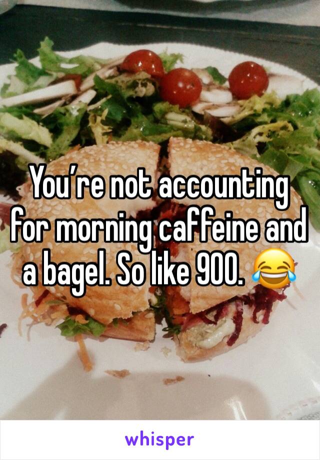 You’re not accounting for morning caffeine and a bagel. So like 900. 😂
