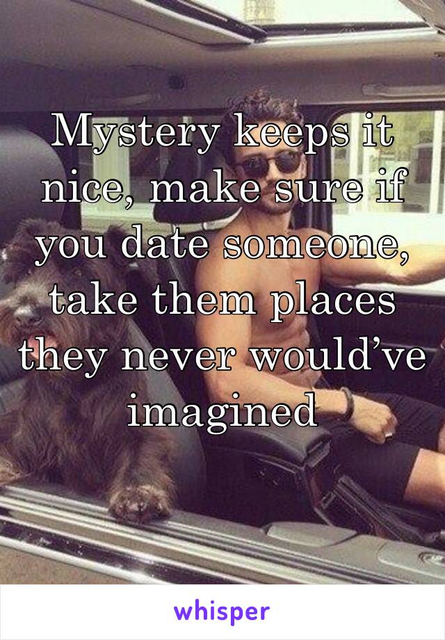 Mystery keeps it nice, make sure if you date someone, take them places they never would’ve imagined 
