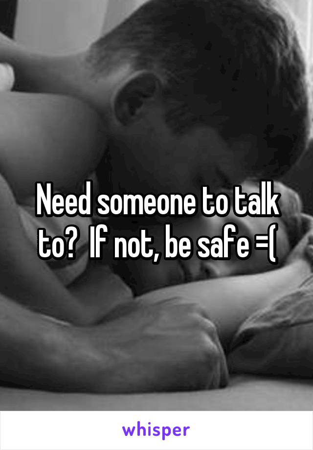 Need someone to talk to?  If not, be safe =(