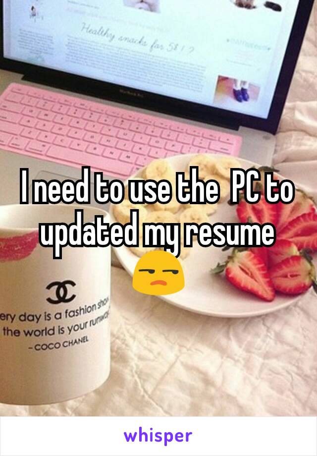 I need to use the  PC to updated my resume 😒