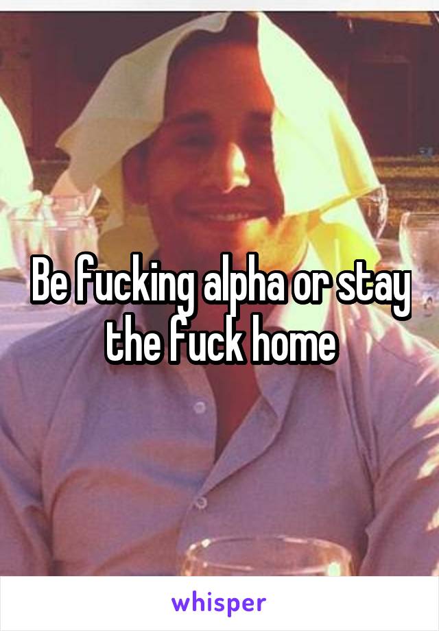 Be fucking alpha or stay the fuck home