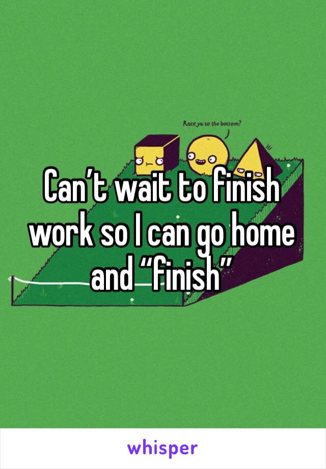 Can’t wait to finish work so I can go home and “finish” 