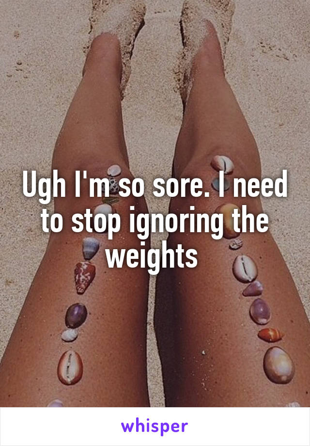 Ugh I'm so sore. I need to stop ignoring the weights 