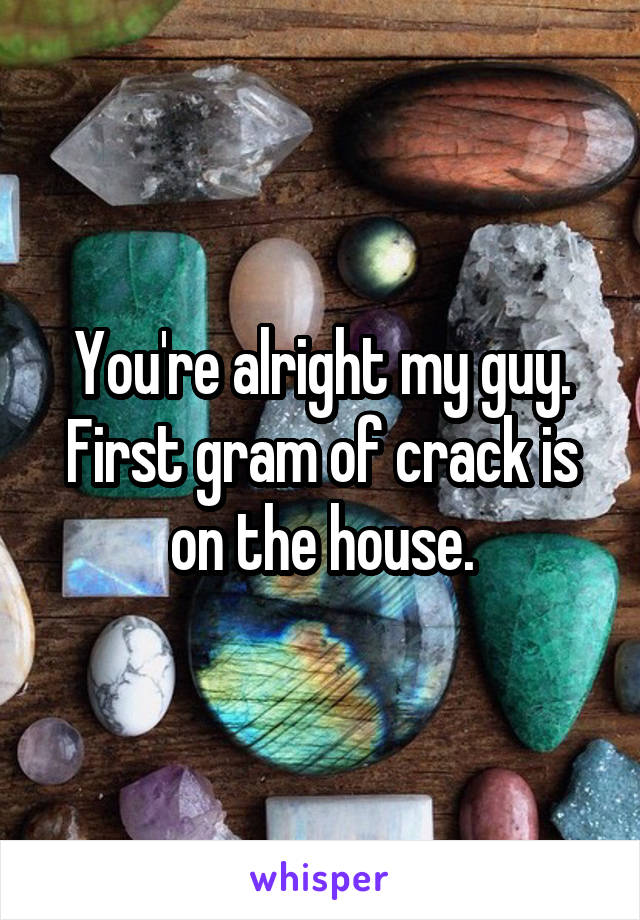 You're alright my guy. First gram of crack is on the house.