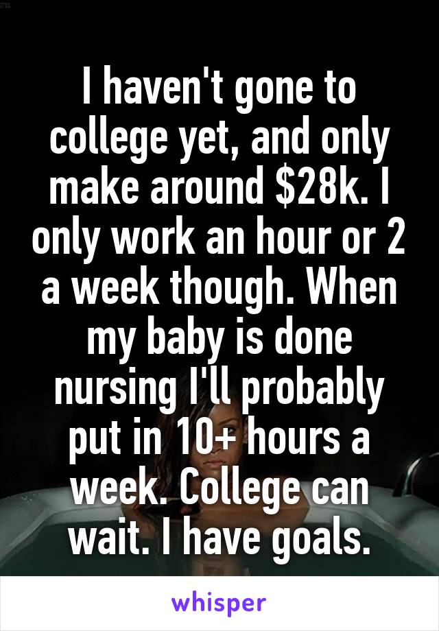 I haven't gone to college yet, and only make around $28k. I only work an hour or 2 a week though. When my baby is done nursing I'll probably put in 10+ hours a week. College can wait. I have goals.