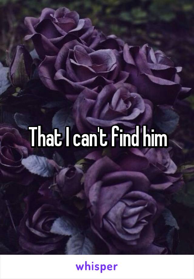 That I can't find him
