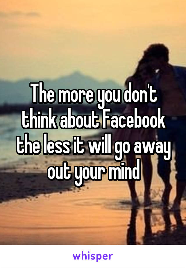 The more you don't think about Facebook the less it will go away out your mind
