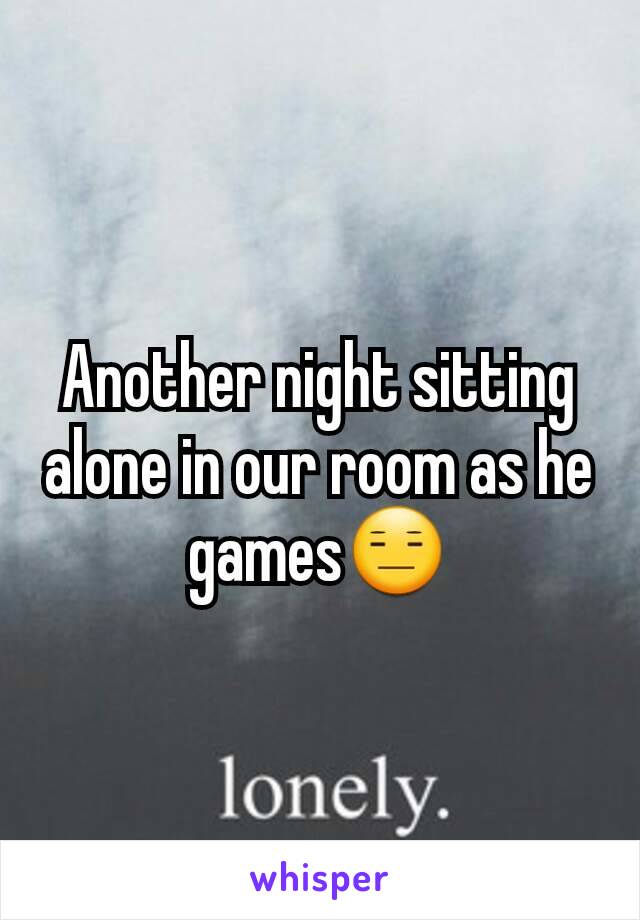 Another night sitting alone in our room as he games😑