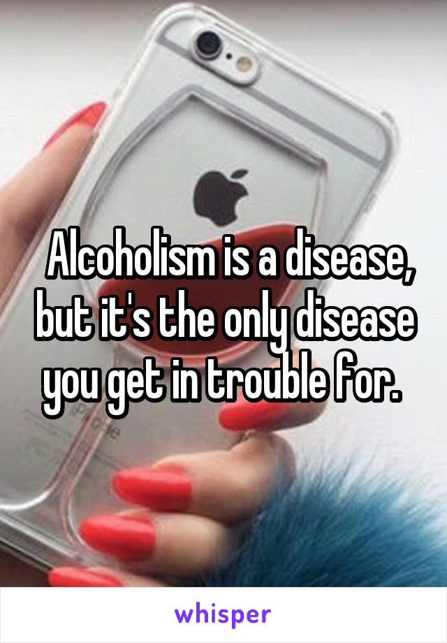  Alcoholism is a disease, but it's the only disease you get in trouble for. 