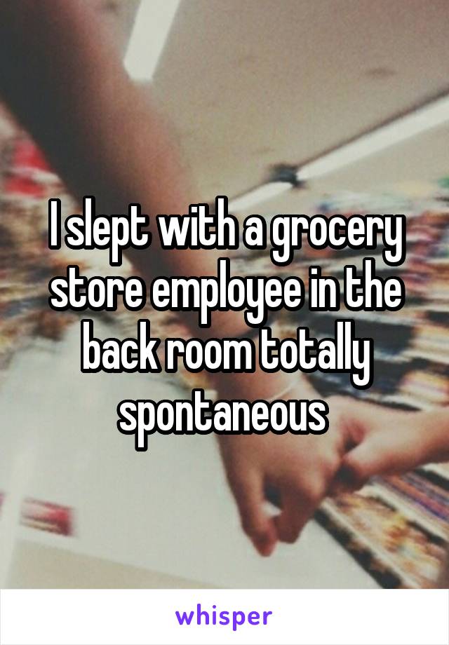 I slept with a grocery store employee in the back room totally spontaneous 