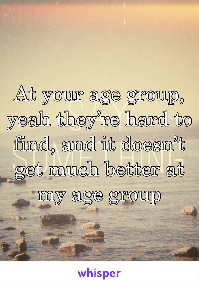 At your age group, yeah they’re hard to find, and it doesn’t get much better at my age group 