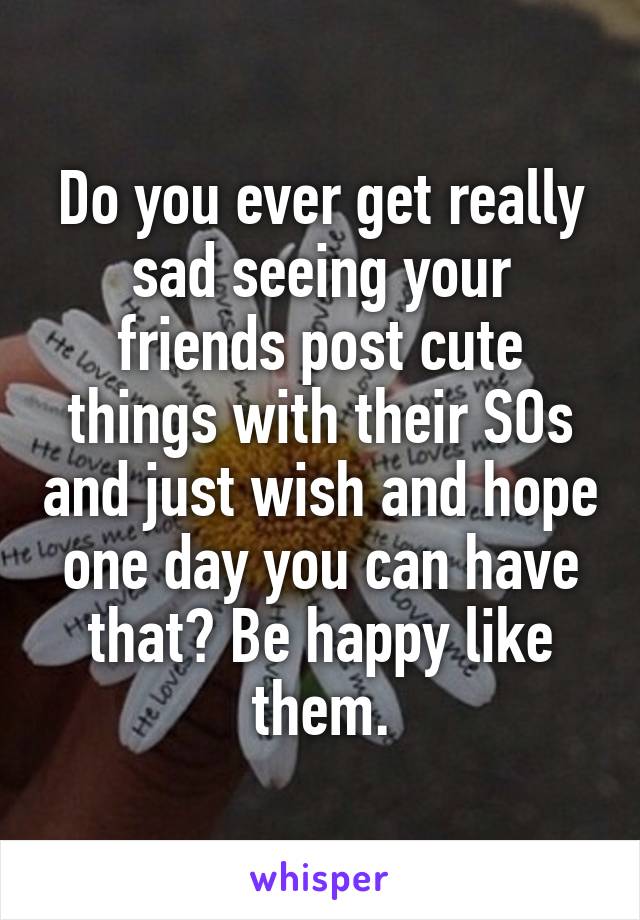Do you ever get really sad seeing your friends post cute things with their SOs and just wish and hope one day you can have that? Be happy like them.