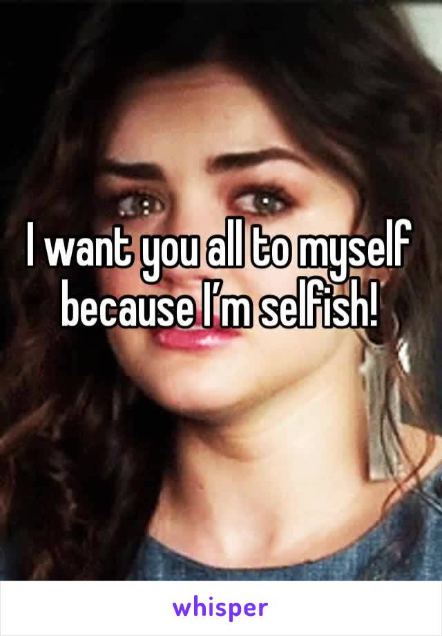 I want you all to myself because I’m selfish!