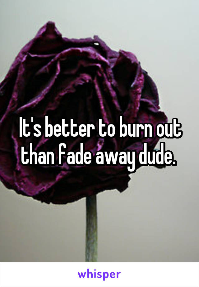 It's better to burn out than fade away dude. 