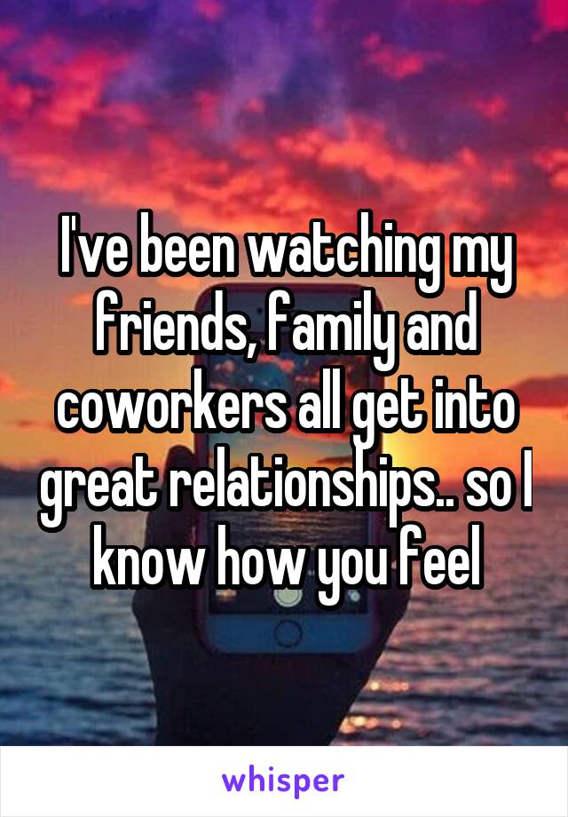 I've been watching my friends, family and coworkers all get into great relationships.. so I know how you feel
