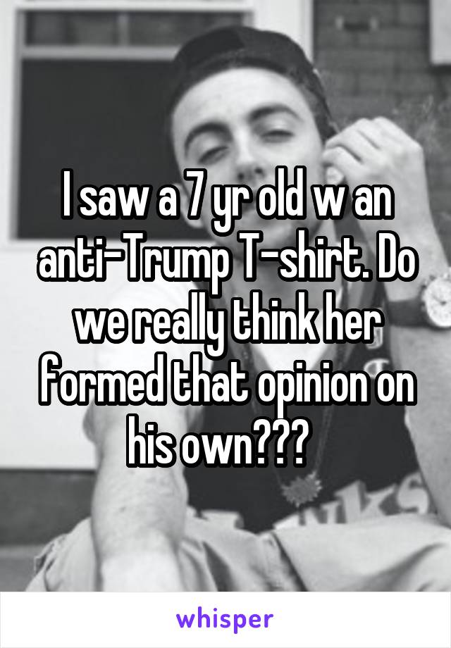 I saw a 7 yr old w an anti-Trump T-shirt. Do we really think her formed that opinion on his own???  