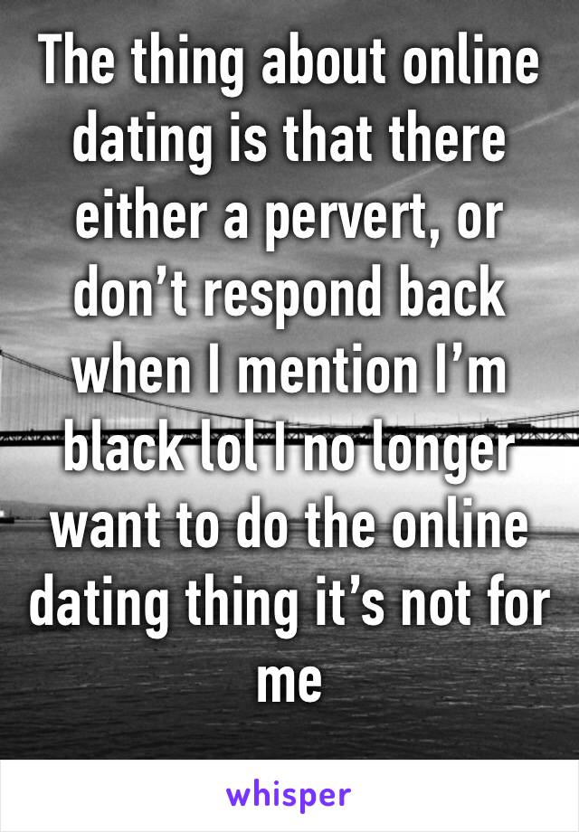 The thing about online dating is that there either a pervert, or don’t respond back when I mention I’m black lol I no longer want to do the online dating thing it’s not for me