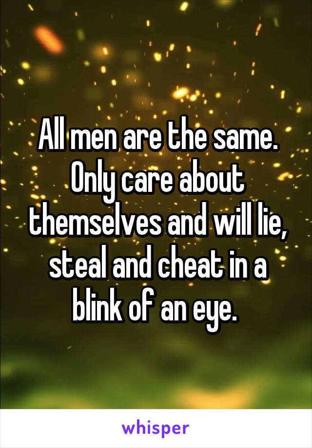 All men are the same. Only care about themselves and will lie, steal and cheat in a blink of an eye. 
