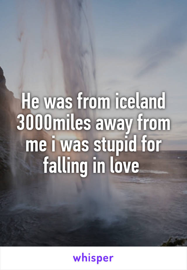 He was from iceland 3000miles away from me i was stupid for falling in love 