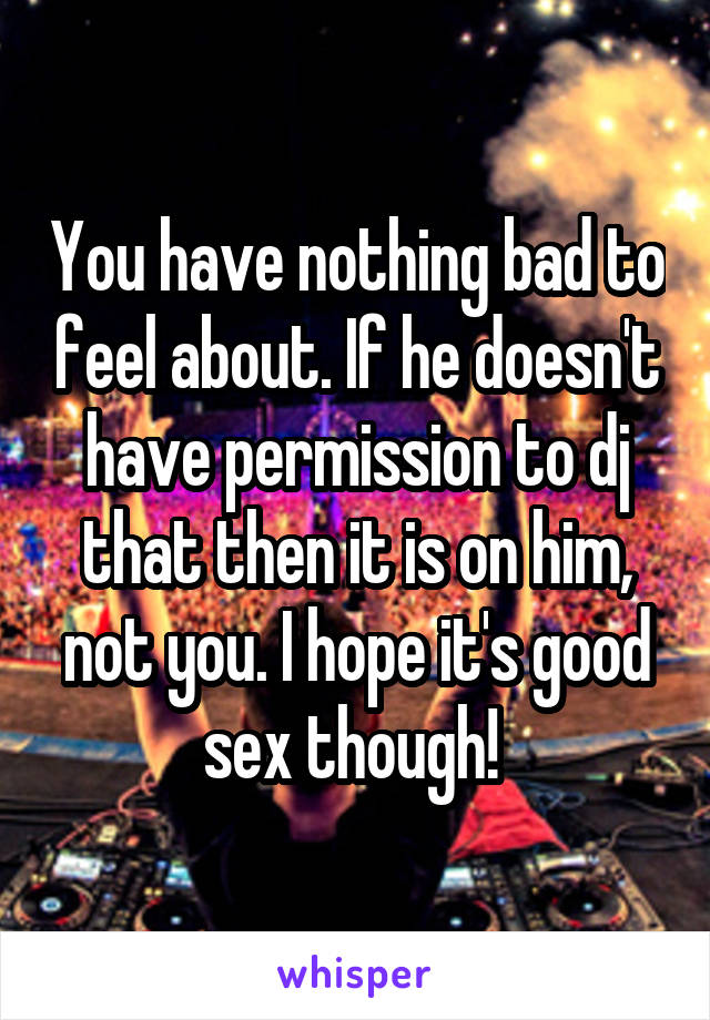 You have nothing bad to feel about. If he doesn't have permission to dj that then it is on him, not you. I hope it's good sex though! 