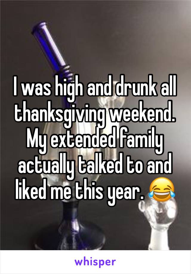 I was high and drunk all thanksgiving weekend. My extended family actually talked to and liked me this year. 😂