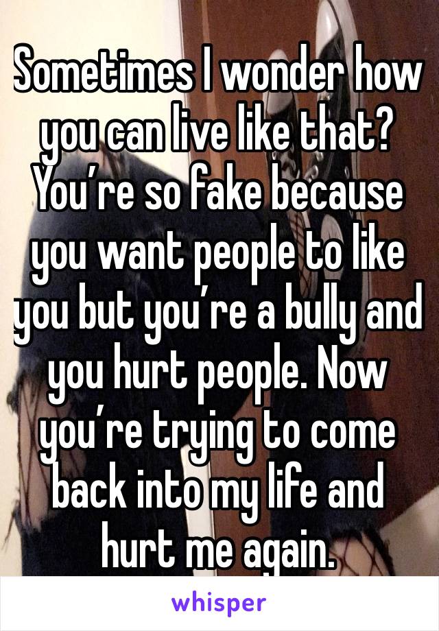 Sometimes I wonder how you can live like that? You’re so fake because you want people to like you but you’re a bully and you hurt people. Now you’re trying to come back into my life and hurt me again.