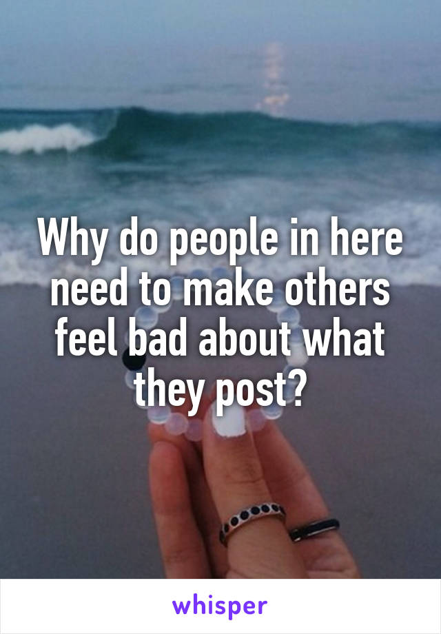 Why do people in here need to make others feel bad about what they post?