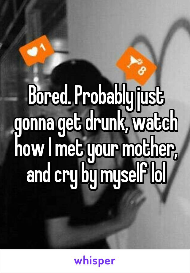 Bored. Probably just gonna get drunk, watch how I met your mother, and cry by myself lol