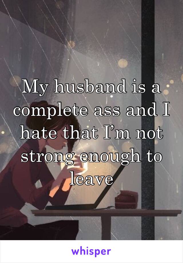 My husband is a complete ass and I hate that I’m not strong enough to leave
