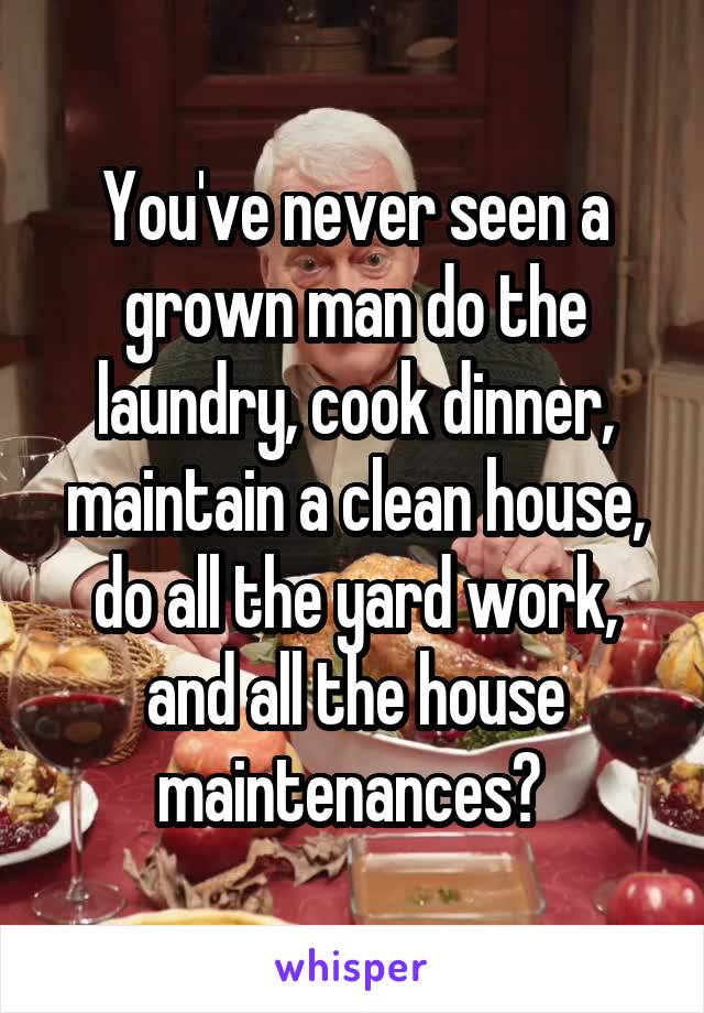 You've never seen a grown man do the laundry, cook dinner, maintain a clean house, do all the yard work, and all the house maintenances? 