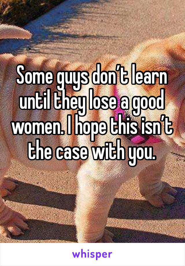 Some guys don’t learn until they lose a good women. I hope this isn’t the case with you. 