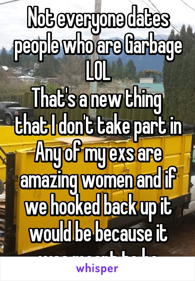 Not everyone dates people who are Garbage LOL
That's a new thing  that I don't take part in
Any of my exs are amazing women and if we hooked back up it would be because it was meant to be