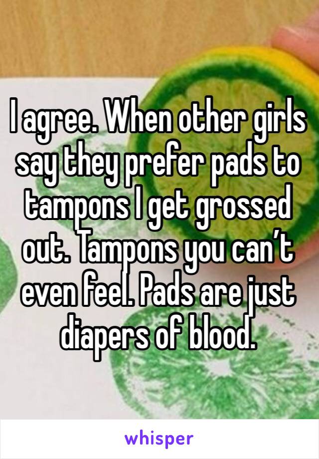 I agree. When other girls say they prefer pads to tampons I get grossed out. Tampons you can’t even feel. Pads are just diapers of blood. 