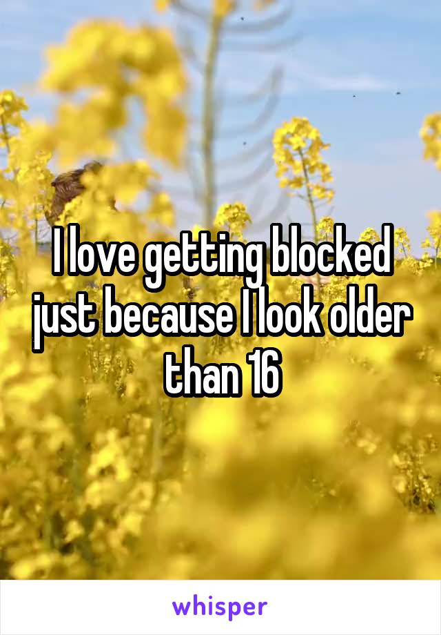 I love getting blocked just because I look older than 16