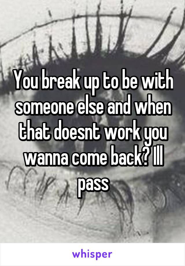 You break up to be with someone else and when that doesnt work you wanna come back? Ill pass