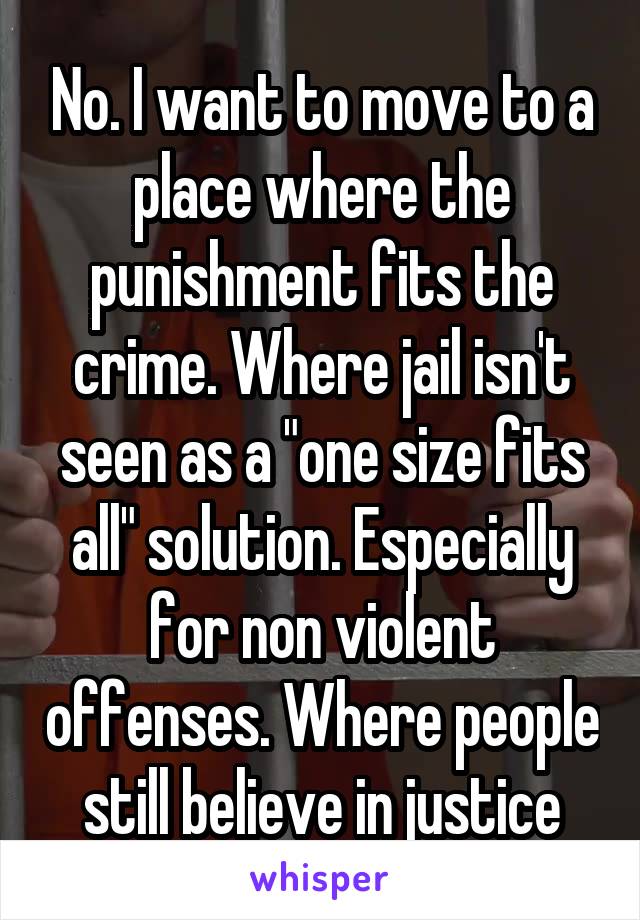 No. I want to move to a place where the punishment fits the crime. Where jail isn't seen as a "one size fits all" solution. Especially for non violent offenses. Where people still believe in justice