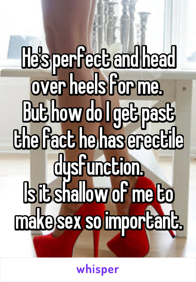 He's perfect and head over heels for me. 
But how do I get past the fact he has erectile dysfunction.
Is it shallow of me to make sex so important.
