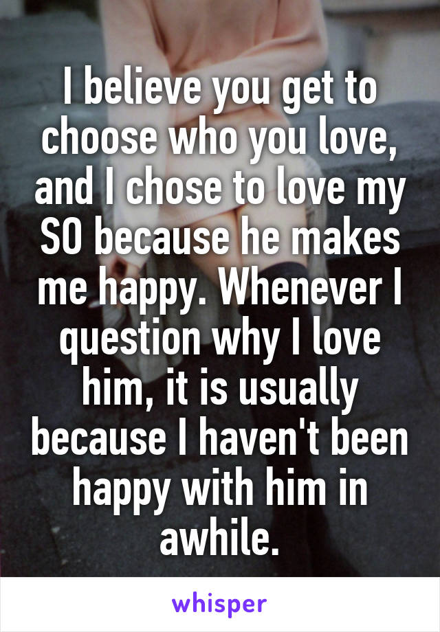 I believe you get to choose who you love, and I chose to love my SO because he makes me happy. Whenever I question why I love him, it is usually because I haven't been happy with him in awhile.