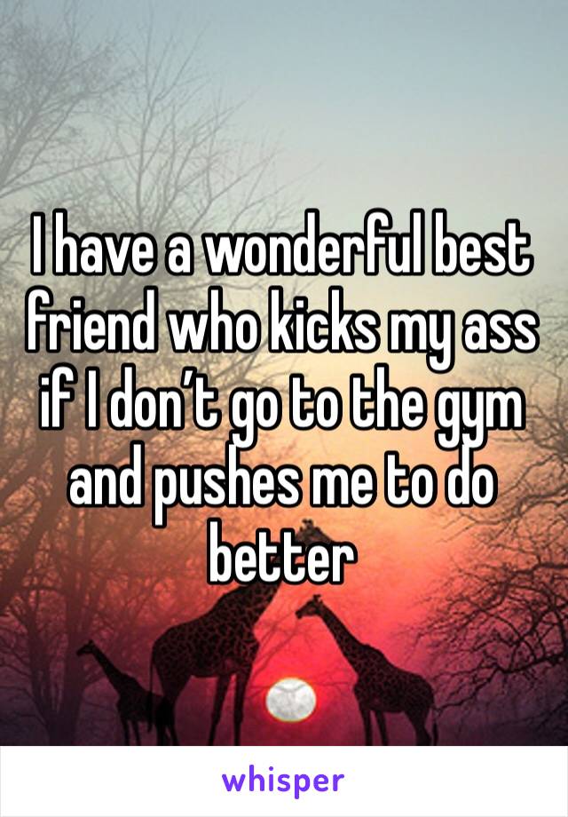 I have a wonderful best friend who kicks my ass if I don’t go to the gym and pushes me to do better