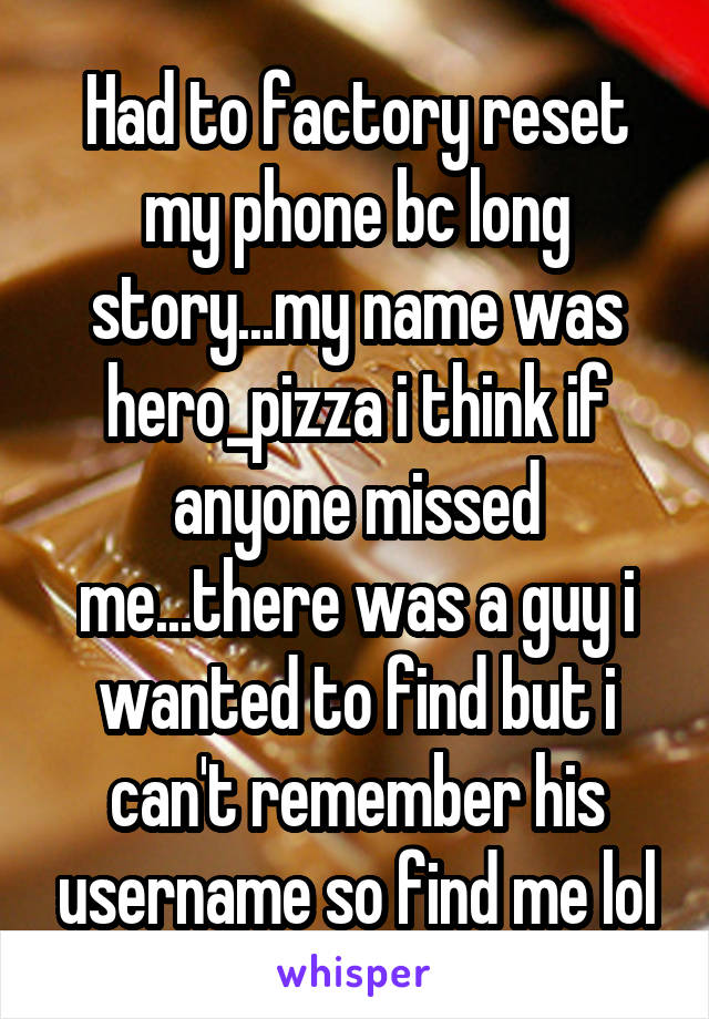 Had to factory reset my phone bc long story...my name was hero_pizza i think if anyone missed me...there was a guy i wanted to find but i can't remember his username so find me lol