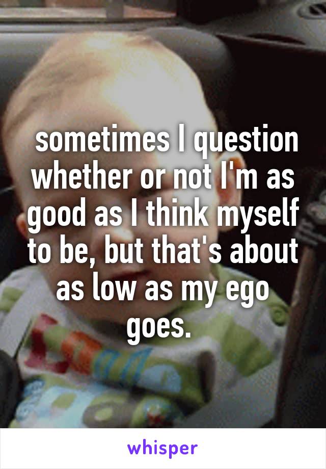  sometimes I question whether or not I'm as good as I think myself to be, but that's about as low as my ego goes. 