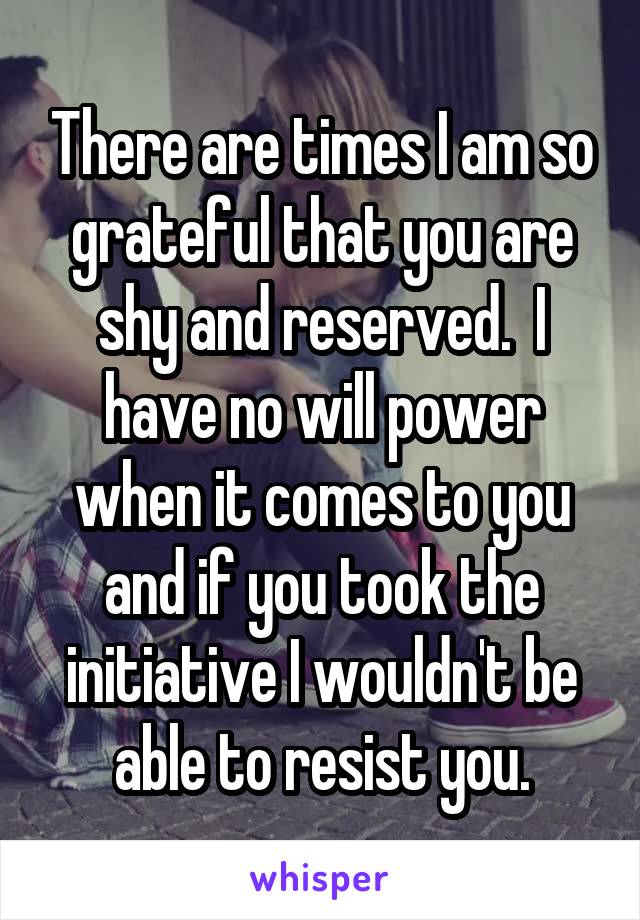 There are times I am so grateful that you are shy and reserved.  I have no will power when it comes to you and if you took the initiative I wouldn't be able to resist you.