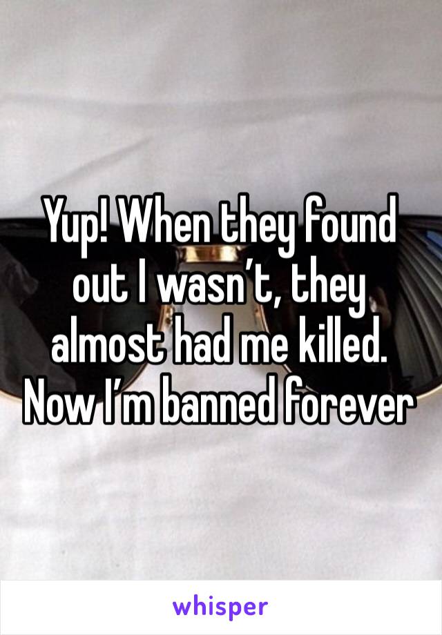Yup! When they found out I wasn’t, they almost had me killed. Now I’m banned forever