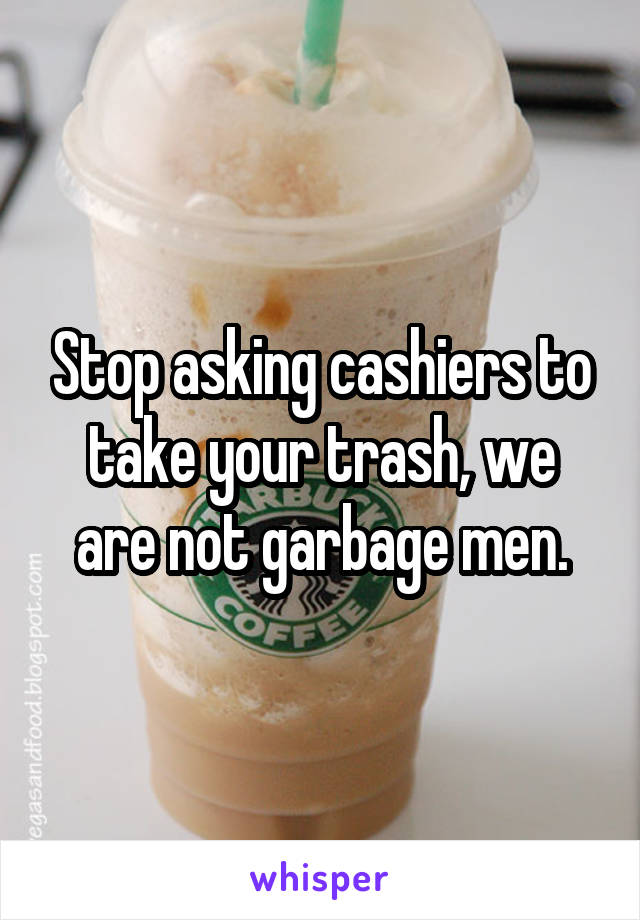 Stop asking cashiers to take your trash, we are not garbage men.