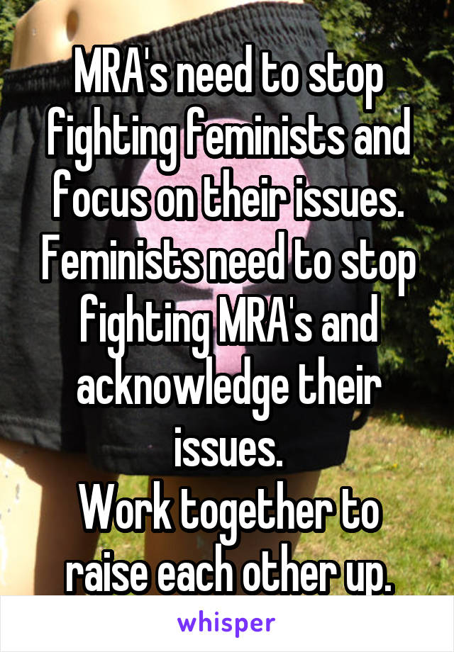 MRA's need to stop fighting feminists and focus on their issues.
Feminists need to stop fighting MRA's and acknowledge their issues.
Work together to raise each other up.