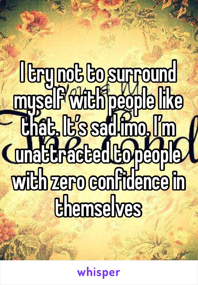 I try not to surround myself with people like that. It’s sad imo. I’m unattracted to people with zero confidence in themselves 