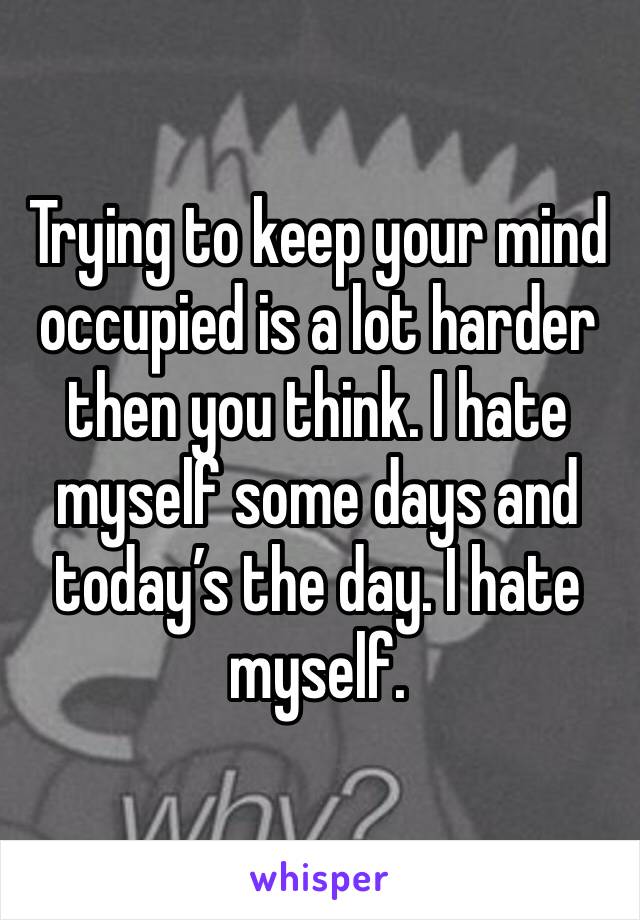 Trying to keep your mind occupied is a lot harder then you think. I hate myself some days and today’s the day. I hate myself. 